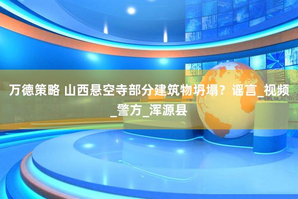 万德策略 山西悬空寺部分建筑物坍塌？谣言_视频_警方_浑源县