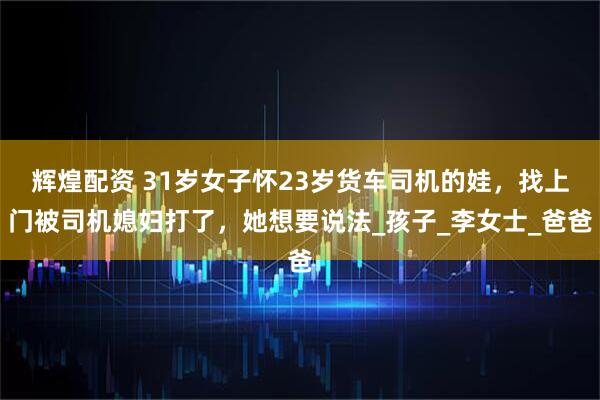 辉煌配资 31岁女子怀23岁货车司机的娃，找上门被司机媳妇打了，她想要说法_孩子_李女士_爸爸