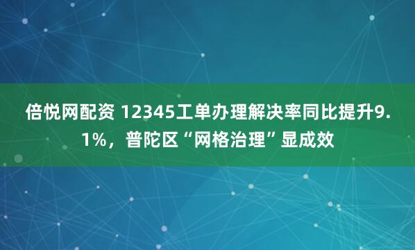 倍悦网配资 12345工单办理解决率同比提升9.1%，普陀区“网格治理”显成效