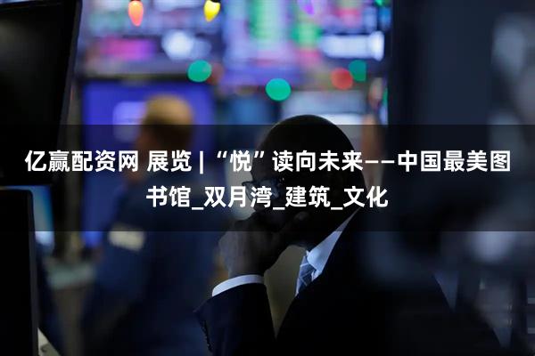 亿赢配资网 展览 | “悦”读向未来——中国最美图书馆_双月湾_建筑_文化