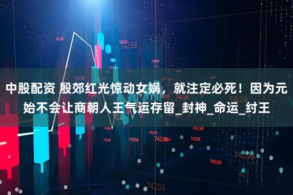 中股配资 殷郊红光惊动女娲，就注定必死！因为元始不会让商朝人王气运存留_封神_命运_纣王