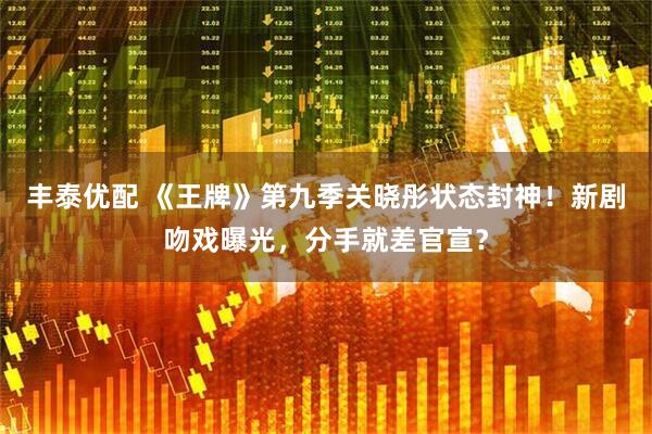 丰泰优配 《王牌》第九季关晓彤状态封神！新剧吻戏曝光，分手就差官宣？