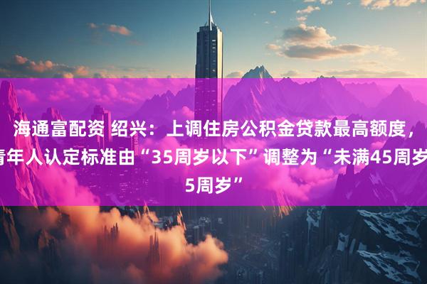 海通富配资 绍兴：上调住房公积金贷款最高额度，青年人认定标准由“35周岁以下”调整为“未满45周岁”