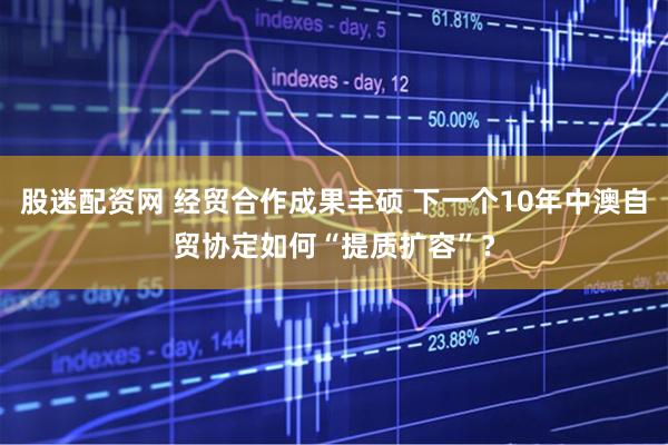 股迷配资网 经贸合作成果丰硕 下一个10年中澳自贸协定如何“提质扩容”？