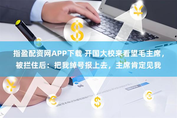指盈配资网APP下载 开国大校来看望毛主席，被拦住后：把我绰号报上去，主席肯定见我