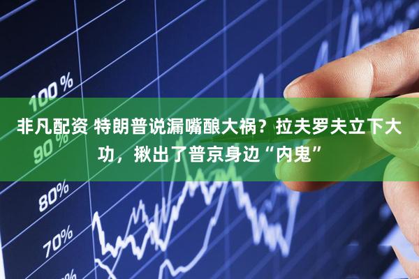 非凡配资 特朗普说漏嘴酿大祸？拉夫罗夫立下大功，揪出了普京身边“内鬼”