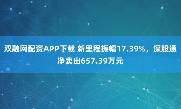 双融网配资APP下载 新里程振幅17.39%，深股通净卖出657.39万元
