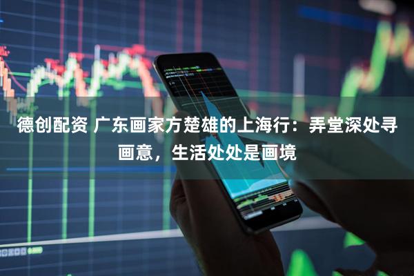 德创配资 广东画家方楚雄的上海行：弄堂深处寻画意，生活处处是画境