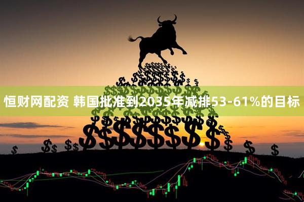 恒财网配资 韩国批准到2035年减排53-61%的目标