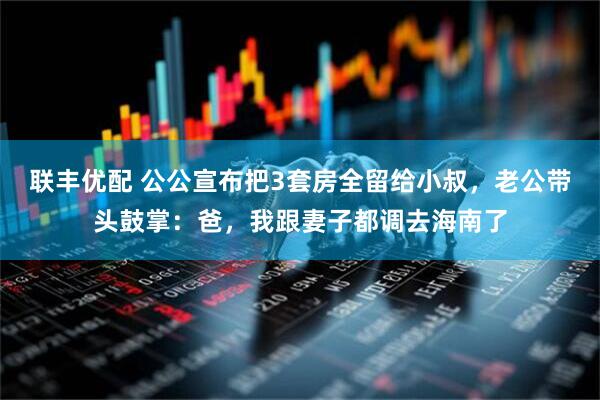联丰优配 公公宣布把3套房全留给小叔，老公带头鼓掌：爸，我跟妻子都调去海南了