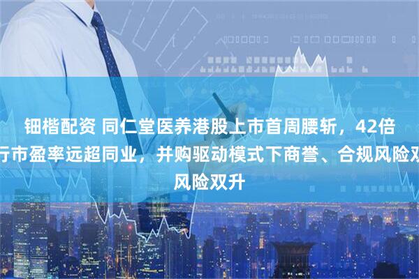 钿楷配资 同仁堂医养港股上市首周腰斩，42倍发行市盈率远超同业，并购驱动模式下商誉、合规风险双升