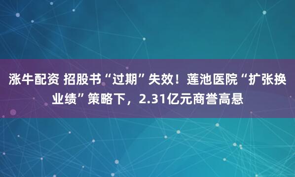 涨牛配资 招股书“过期”失效！莲池医院“扩张换业绩”策略下，2.31亿元商誉高悬